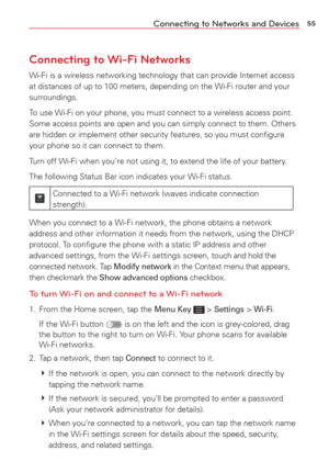 Page 5755Connecting to Networks and Devices
Connecting to Wi-Fi Networks
Wi-Fi is a wireless networking technology that can provide Internet acce\
ss 
at distances of up to 100 meters, depending on the Wi-Fi router and your\
 
surroundings.
To use Wi-Fi on your phone, you must connect to a wireless access point. 
Some access points are open and you can simply connect to them. Others 
are hidden or implement other security features, so you must conﬁgure\
 
your phone so it can connect to them.
Turn off Wi-Fi...