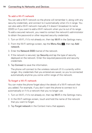 Page 5856Connecting to Networks and Devices
To add a Wi-Fi network
You can add a Wi-Fi network so the phone will remember it, along with any\
 
security credentials, and connect to it automatically when it’s in range. You 
can also add a Wi-Fi network manually if it doesn’t broadcast its name 
(SSID) or if you want to add a Wi-Fi network when you’re out of its\
 range. 
To add a secured network, you need to contact the network’s administrator 
to obtain the password or other required security credentials.
1....