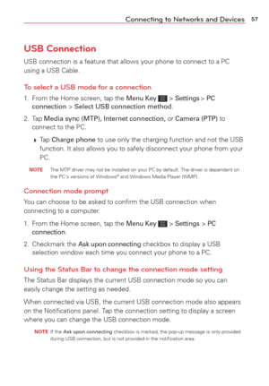 Page 5957Connecting to Networks and Devices
USB Connection
USB connection is a feature that allows your phone to connect to a PC 
using a USB Cable.
To select a USB mode for a connection
1.  From the Home screen, tap the Menu Key  > Settings > PC 
connection > Select USB connection method.
2. Tap  Media sync (MTP), Internet connection, or Camera (PTP) to 
connect to the PC.
   Tap 
Charge phone to use only the charging function and not the USB 
function. It also allows you to safely disconnect your phone from...