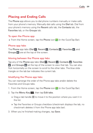 Page 6159Calls
Placing and Ending Calls
The Phone app allows you to dial phone numbers manually or make calls 
from your phone’s memory. Manually dial calls using the Dial tab. Dial from 
your phone’s memory using the Recent calls tab, the Contacts tab, the Favorites tab, or the Groups tab.
To open the Phone app
  From the Home screen, tap the Phone icon  (in the QuickTap Bar).
Phone app tabs
The Phone app tabs (Dial , Recent , Contacts , Favorites , and Groups ) are at the top of the screen.
Moving between...