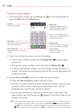 Page 6260Calls
To place a call by dialing
1.  From the Home screen, tap the Phone icon  (in the QuickTap Bar) to 
open the Dial tab of the Phone app.
Touch and hold  to enter 
the plus ( + ) symbol to dial an 
international number.
Delete KeyTap here to delete incorrect 
number(s) (appears after you 
begin entering numbers).
Phone KeyTap here to dial the number that 
you entered manually.
Dial TabDisplays the diapad.
Voice Dialer KeyTap here to dial by saying the 
number.
Message KeyTap here to send a message...