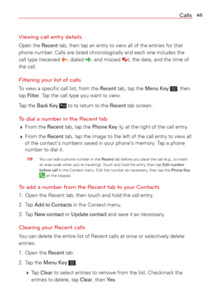 Page 6765Calls
Viewing call entry details 
Open the Recent tab, then tap an entry to view all of the entries for that 
phone number. Calls are listed chronologically and each one includes the 
call type (received 
, dialed , and missed ), the date, and the time of 
the call.
Filtering your list of calls
To view a speciﬁc call list, from the Recent tab, tap the Menu Key , then 
tap Filter. Tap the call type you want to view. 
Tap the 
Back Key  to to return to the Recent tab screen. 
To dial a number in the...