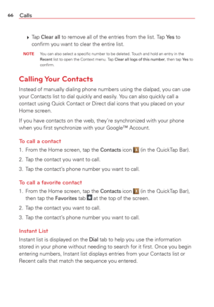 Page 6866Calls
  Tap Clear all to remove all of the entries from the list. Tap Ye s to 
conﬁrm you want to clear the entire list.
 NOTE  You can also select a speciﬁc number to be deleted. Touch and hold an entry in the Recent list to open the Context menu. Tap Clear all logs of this number, then tap Ye s to 
conﬁrm.
Calling Your  Contacts
Instead of manually dialing phone numbers using the dialpad, you can use\
 
your Contacts list to dial quickly and easily. You can also quickly call a 
contact using Quick...