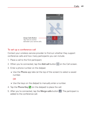 Page 7169Calls
Swap Calls Button Tap here to switch 
between your active calls.
To set up a conference call
Contact your wireless service provider to ﬁnd out whether they suppor\
t 
conference calls and how many participants you can include.
1.  Place a call to the ﬁrst participant.
2.  When you’re connected, tap the 
Add call button  on the Call screen.
3.  Enter a phone number on the dialpad. 
   Use  the 
Phone app tabs (at the top of the screen) to select a saved 
number. 
  OR
   Use the keys on the...