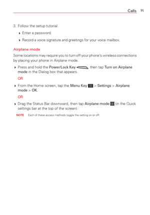Page 7371Calls
3.  Follow the setup tutorial.
  Enter a password.
   
Record a voice signature and greetings for your voice mailbox.
Airplane mode
Some locations may require you to turn off your phone’s wireless connections 
by placing your phone in Airplane mode.
 Press and hold the 
Power/Lock Key , then tap Turn on Airplane 
mode in the Dialog box that appears.
 
OR
  From the Home screen, tap the Menu Key  > Settings > Airplane 
mode > OK.
 
OR
  Drag the Status Bar downward, then tap Airplane mode...