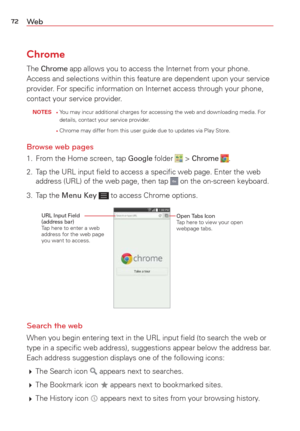 Page 7472We b
Chrome
The Chrome app allows you to access the Internet from your phone. 
Access and selections within this feature are dependent upon your servic\
e 
provider. For speciﬁc information on Internet access through your phone, 
contact your service provider.
 NOTES •     You may incur additional charges for accessing the web and downloading me\
dia. For 
details, contact your service provider.
     
•     Chrome may differ from this user guide due to updates via Play Store.
Browse web pages
1.  From...