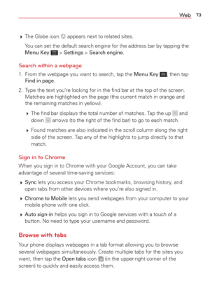 Page 7573We b
 The Globe icon  appears next to related sites. 
  You can set the default search engine for the address bar by tapping the  Menu Key 
 > Settings > Search engine. 
Search within a webpage
1.  From the webpage you want to search, tap the Menu Key , then tap Find in page. 
2.  Type the text you’re looking for in the ﬁnd bar at the top of the s\
creen.  Matches are highlighted on the page (the current match in orange and 
the remaining matches in yellow). 
   The ﬁnd bar displays the total number...