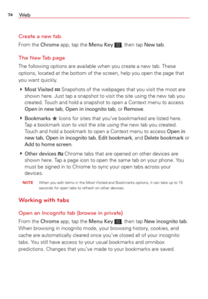 Page 7674We b
Create a new tab
From the Chrome app, tap the Menu Key , then tap New tab.
The New Tab page
The following options are available when you create a new tab. These 
options, located at the bottom of the screen, help you open the page tha\
t 
you want quickly.
  
Most Visited  Snapshots of the webpages that you visit the most are 
shown here. Just tap a snapshot to visit the site using the new tab you 
created. Touch and hold a snapshot to open a Context menu to access 
Open in new tab, Open in...