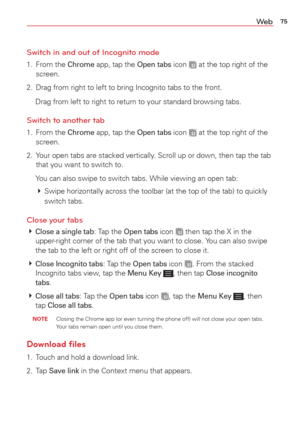 Page 7775We b
Switch in and out of Incognito mode
1. From the Chrome app, tap the Open tabs icon  at the top right of the 
screen.
2.  Drag from right to left to bring Incognito tabs to the front.
  Drag from left to right to return to your standard browsing tabs.
Switch to another tab
1. From the Chrome app, tap the Open tabs icon  at the top right of the 
screen.
2.  Your open tabs are stacked vertically. Scroll up or down, then tap the tab  that you want to switch to. 
  You can also swipe to switch tabs....