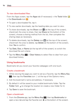 Page 7876We b
To view downloaded ﬁles:
From the Apps screen, tap the Apps tab (if necessary) > the Tools folder   
> the Downloads icon . 
  To open a downloaded ﬁle, tap it. 
  To view earlier downloads, tap the heading date you want to view.
  To share downloads, tap the 
Share icon  (at the top of the screen), 
checkmark the ones to share, then tap Share (at the bottom of the 
screen), choose a sharing method from the list, then complete the 
sharing steps as necessary.
  To delete downloads, tap the...