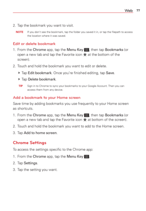 Page 7977We b
2.  Tap the bookmark you want to visit. 
 NOTE  If you don't see the bookmark, tap the folder you saved it in, or tap th\
e ﬁlepath to access the location where it was saved.
Edit or delete bookmark
1. From the Chrome app, tap the Menu Key , then tap Bookmarks (or 
open a new tab and tap the Favorite icon  at the bottom of the 
screen).
2.  Touch and hold the bookmark you want to edit or delete. 
   Tap 
Edit bookmark. Once you’re ﬁnished editing, tap Save.
   Tap 
Delete bookmark.
  TIP...