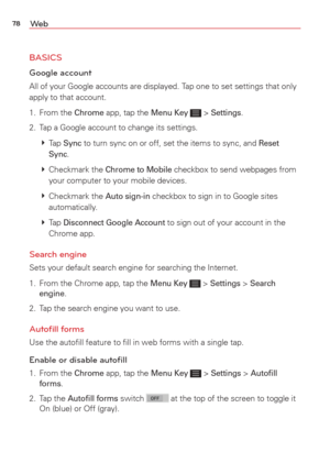 Page 8078We b
BASICS
Google account 
All of your Google accounts are displayed. Tap one to set settings that only 
apply to that account. 
1. From the 
Chrome app, tap the Menu Key  > Settings.
2.  Tap a Google account to change its settings.
   Tap 
Sync to turn sync on or off, set the items to sync, and Reset 
Sync.
   Checkmark  the 
Chrome to Mobile checkbox to send webpages from 
your computer to your mobile devices.
   Checkmark  the 
Auto sign-in checkbox to sign in to Google sites 
automatically.
  ...