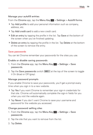 Page 8179We b
Manage your autoﬁll entries
From the Chrome app, tap the Menu Key  > Settings > Autoﬁll forms. 
  Tap 
Add proﬁle to add your personal information such as company, 
address, etc.
  Tap 
Add credit card to add a new credit card. 
  
Edit an entry by tapping the proﬁle in the list. Tap Save at the bottom of 
the screen when you’ve ﬁnished updating. 
  
Delete an entry by tapping the proﬁle in the list. Tap Delete at the bottom 
of the screen to remove the entry. 
Save passwords 
You can let...