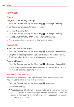 Page 8280We b
ADVANCED
Privacy
Set your search privacy settings 
1. From the Chrome app, tap the Menu Key  > Settings > Privacy.
2.  Conﬁgure your privacy settings as necessary. 
Clear your browsing data
1. From the Chrome app, tap the Menu Key  > Settings > Privacy.
2. Tap 
CLEAR BROWSING DATA at the bottom of the screen.
3.  Checkmark the items you want to clear, then tap 
Clear. 
Accessibility 
Adjust text size on webpages
1. From the Chrome app, tap the Menu Key  > Settings > Accessibility. 
2. Drag the...