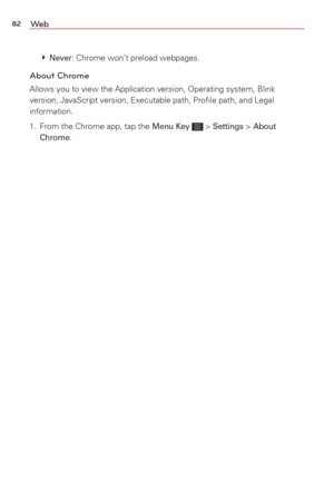 Page 8482We b
  Never: Chrome won’t preload webpages. 
About Chrome
Allows you to view the Application version, Operating system, Blink 
version, JavaScript version, Executable path, Proﬁle path, and Legal 
information.
1.  From the Chrome app, tap the 
Menu Key  > Settings > About 
Chrome.  