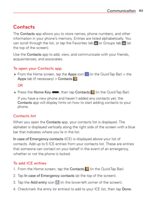 Page 8583Communication
Contacts
The Contacts app allows you to store names, phone numbers, and other 
information in your phone’s memory. Entries are listed alphabetically. You 
can scroll through the list, or tap the Favorites tab 
 or Groups tab  (at 
the top of the screen).
Use the 
Contacts app to add, view, and communicate with your friends, 
acquaintances, and associates.
To open your Contacts app
  From the Home screen, tap the Apps icon  (in the QuickTap Bar) > the Apps tab (if necessary) > Contacts ....