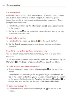 Page 8684Communication
ICE Information
In addition to your ICE contacts, you can enter personal information abo\
ut 
you (such as medical record number, allergies, medications, special 
instructions, etc.) that can be accessed in case of an emergency.  To add 
your personal information:
1.  From the ICE screen, tap the 
Information icon  (at the bottom center 
of the screen).
2.  Tap the Add icon
  (in the upper-right corner of the screen), enter your 
information, then tap Save.
To search for a contact
1....