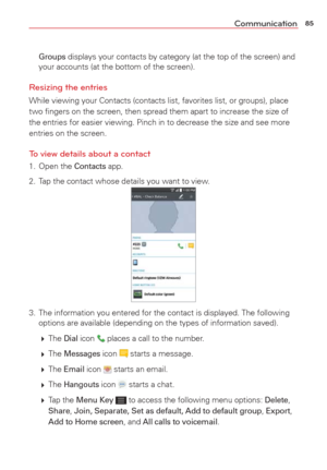 Page 8785Communication
 Groups displays your contacts by category (at the top of the screen) and 
your accounts (at the bottom of the screen).
Resizing the entries
While viewing your Contacts (contacts list, favorites list, or groups)\
, place 
two ﬁngers on the screen, then spread them apart to increase the size\
 of 
the entries for easier viewing. Pinch in to decrease the size and see mo\
re 
entries on the screen.
To view details about a contact
1. Open the Contacts app.
2.  Tap the contact whose details...