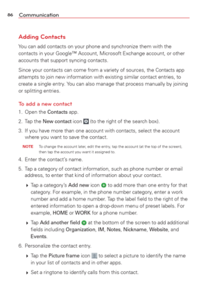 Page 8886Communication
Adding Contacts
You can add contacts on your phone and synchronize them with the 
contacts in your Google™ Account, Microsoft Exchange account, or othe\
r 
accounts that support syncing contacts.
Since your contacts can come from a variety of sources, the 
Contacts app 
attempts to join new information with existing similar contact entries, \
to 
create a single entry. You can also manage that process manually by joining 
or splitting entries.
To add a new contact
1. Open the Contacts...