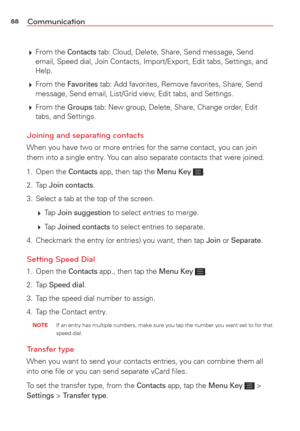 Page 9088Communication
 From  the Contacts tab: Cloud, Delete, Share, Send message, Send 
email, Speed dial, Join Contacts, Import/Export, Edit tabs, Settings, an\
d 
Help.
  From  the 
Favorites tab: Add favorites, Remove favorites, Share, Send 
message, Send email, List/Grid view, Edit tabs, and Settings.
  From  the 
Groups tab: New group, Delete, Share, Change order, Edit 
tabs, and Settings. 
Joining and separating contacts
When you have two or more entries for the same contact, you can join 
them into...