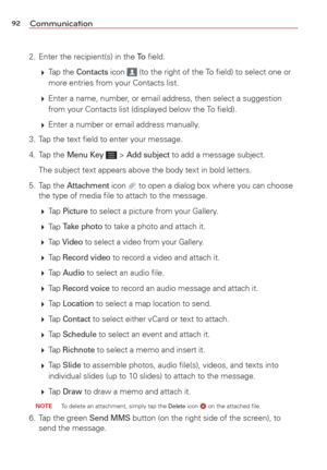 Page 9492Communication
2.  Enter the recipient(s) in the To ﬁeld. 
   Tap  the 
Contacts icon  (to the right of the To ﬁeld) to select one or 
more entries from your Contacts list.
   Enter a name, number, or email address, then select a suggestion 
from your Contacts list (displayed below the To ﬁeld).
   Enter a number or email address manually.
3.  Tap the text ﬁeld to enter your message.
4. Tap the 
Menu Key  > Add subject to add a message subject. 
  The subject text appears above the body text in bold...