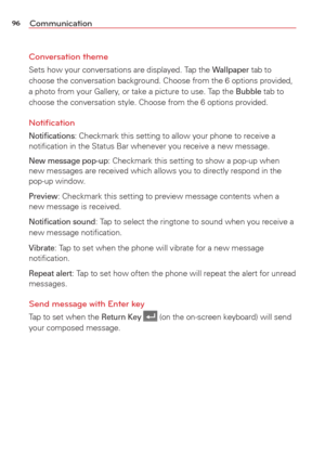 Page 9896Communication
Conversation theme 
Sets how your conversations are displayed. Tap the Wallpaper tab to 
choose the conversation background. Choose from the 6 options provided, 
a photo from your Gallery, or take a picture to use. Tap the 
Bubble tab to 
choose the conversation style. Choose from the 6 options provided.
Notiﬁcation
Notiﬁcations: Checkmark this setting to allow your phone to receive a 
notiﬁcation in the Status Bar whenever you receive a new message.
New message pop-up: Checkmark this...