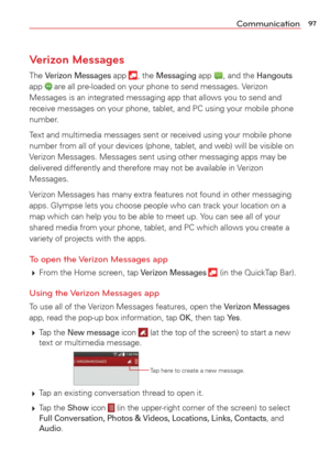 Page 9997Communication
Verizon Messages
The Verizon Messages app , the Messaging app , and the Hangouts 
app  are all pre-loaded on your phone to send messages. Verizon 
Messages is an integrated messaging app that allows you to send and 
receive messages on your phone, tablet, and PC using your mobile phone 
number. 
Text and multimedia messages sent or received using your mobile phone 
number from all of your devices (phone, tablet, and web) will be visib\
le on 
Verizon Messages. Messages sent using other...