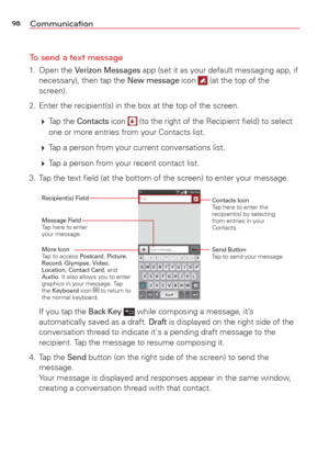 Page 10098Communication
To send a text message
1. Open the Verizon Messages app (set it as your default messaging app, if 
necessary), then tap the New message icon  (at the top of the 
screen).
2.  Enter the recipient(s) in the box at the top of the screen.
   Tap  the 
Contacts icon  (to the right of the Recipient ﬁeld) to select 
one or more entries from your Contacts list.
   Tap a person from your current conversations list.
   Tap a person from your recent contact list.
3.  Tap the text ﬁeld (at the...