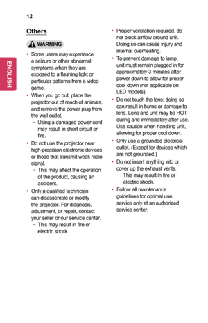 Page 1212
Others
	WARNING
•	Some users may experience a seizure or other abnormal symptoms when they are exposed to a flashing light or particular patterns from a video game.
•	When you go out, place the projector out of reach of animals, and remove the power plug from the wall outlet. -Using a damaged power cord may result in short circuit or fire.
•	Do not use the projector near high-precision electronic devices or those that transmit weak radio signal. -This may affect the operation of the product, causing...
