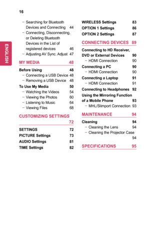 Page 1616
 -Searching for Bluetooth 
Devices and Connecting 44
 -Connecting, Disconnecting, 
or Deleting Bluetooth 
Devices in the List of 
registered devices 46
 -Adjusting AV  Sync. Adjust 47
MY	MEDIA	 48
Before	Using	 48
 -Connecting a USB Device 48
 -Removing a USB Device 48
To	Use	My	Media	 50
 -Watching the Videos 54
 -Viewing the Photos 60
 -Listening to Music 64
 -Viewing Files 68
CUSTOMIZING	SETTINGS	 	
	 72
SETTINGS	 72
PICTURE	Settings	 73
AUDIO	Settings	81
TIME	Settings	 82
WIRELESS	Settings	 83...