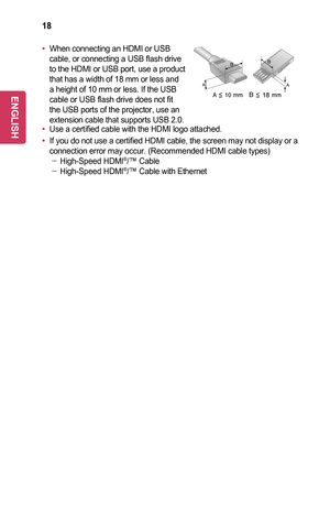 Page 1818
•	When connecting an HDMI or USB cable, or connecting a USB flash drive to the HDMI or USB port, use a product that has a width of 18 mm or less and a height of 10 mm or less. If the USB cable or USB flash drive does not fit the USB ports of the projector, use an extension cable that supports USB 2.0.•	Use a certified cable with the HDMI logo attached. 
•	If you do not use a certified HDMI cable, the screen may not display or \
a connection error may occur. (Recommended HDMI cable types) -High-Speed...