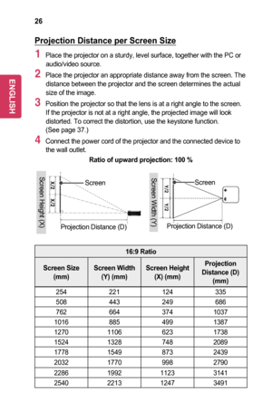 Page 2626
Projection	Distance	per	Screen	Size
1 Place the projector on a sturdy, level surface, together with the PC or audio/video source.
2 Place the projector an appropriate distance away from the screen. The distance between the projector and the screen determines the actual size of the image.
3 Position the projector so that the lens is at a right angle to the scree\
n. If the projector is not at a right angle, the projected image will look distorted. To correct the distortion, use the keystone function....