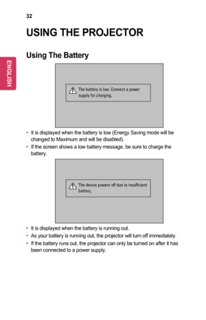 Page 3232
USING	THE	PROJECTOR
Using	The	Battery
 
The battery is low. Connect a power 
supply for charging.
•	It is displayed when the battery is low (Energy Saving mode will be changed to Maximum and will be disabled).
•	If the screen shows a low battery message, be sure to charge the battery.
 
The device powers off due to insufficient 
battery.
•	It is displayed when the battery is running out.
•	As your battery is running out, the projector will turn off immediately.\
•	If the battery runs out, the...