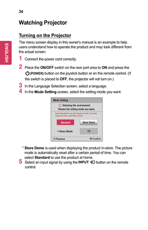 Page 3434
Watching	Projector
Turning	on	the	Projector
The menu screen display in this owner's manual is an example to help users understand how to operate the product and may look different from the actual screen.
1 Connect the power cord correctly.
2 Place the ON/OFF switch on the rear port area to ON and press the 
(POWER) button on the joystick button or on the remote control. (If 
the switch is placed to OFF, the projector will not turn on.) 
3 In the Language Selection screen, select a language.
4 In...