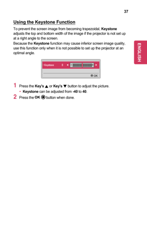 Page 3737
Using	the	Keystone	Function
To prevent the screen image from becoming trapezoidal, Keystone adjusts the top and bottom width of the image if the projector is not se\
t up at a right angle to the screen.
Because the Keystone function may cause inferior screen image quality, use this function only when it is not possible to set up the projector a\
t an optimal angle.
• Keystone    0◀-  +▶
	OK
1 Press the Key's	, or Key's	, button to adjust the picture.
•	Keystone can be adjusted from -40 to 40....