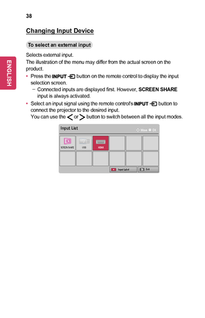 Page 3838
Changing	Input	Device
To	select	an	external	input
Selects external input.
The illustration of the menu may differ from the actual screen on the product.
•	Press the  button on the remote control to display the input selection screen. -Connected inputs are displayed first. However, SCREEN	SHARE input is always activated.
•	Select an input signal using the remote control's  button to connect the projector to the desired input.You can use the  or  button to switch between all the input modes.
￼
Input...