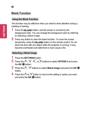 Page 4040
Blank	Function
Using	the	Blank	Function
This function may be effective when you need to draw attention during a meeting or training.
1 Press the  button, and the screen is covered by the background color. You can change the background color by referring to Selecting a Blank Image.
2 Press any button to clear the blank function. To cover the screen temporarily, press the  button on the remote control. Do not block the lens with any object while the projector is running. It may become overheated and...