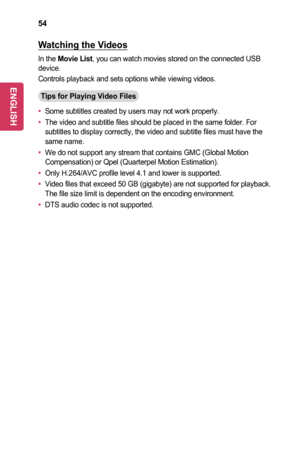 Page 5454
Watching	the	Videos
In the Movie	List, you can watch movies stored on the connected USB device.
Controls playback and sets options while viewing videos.
Tips	for	Playing	Video	Files
•	Some subtitles created by users may not work properly.
•	The video and subtitle files should be placed in the same folder. For subtitles to display correctly, the video and subtitle files must have t\
he same name.
•	We do not support any stream that contains GMC (Global Motion Compensation) or Qpel (Quarterpel Motion...