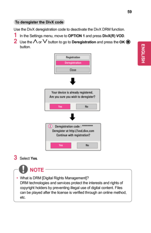 Page 5959
To	deregister	the	DivX	code
Use the DivX deregistration code to deactivate the DivX DRM function.
1 In the Settings menu, move to OPTION	1 and press DivX(R)	VOD.
2 Use the  or  button to go to Deregistration and press the button.
Registration
Deregistration
Close
No
No
Yes
Yes
Your device is already registered.
Are you sure you wish to deregister? 
  Deregistration code : ********
Deregister at http://vod.divx.com Continue with registration?  
3 Select Yes.
￼
•	What is DRM [Digital Rights...