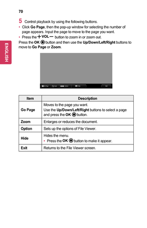 Page 7070
5 Control playback by using the following buttons.
•	Click Go	Page, then the pop-up window for selecting the number of page appears. Input the page to move to the page you want.
•	Press the button to zoom in or zoom out.
Press the 	button and then use the Up/Down/Left/Right buttons to move to Go	Page or Zoom.
ꔦQ.MENUGo PageZoom Option Hide Exit
ItemDescription
Go	Page
Moves to the page you want.
Use the Up/Down/Left/Right buttons to select a page and press the 	button.
ZoomEnlarges or reduces the...