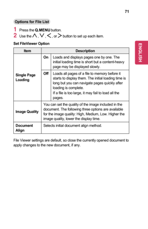 Page 7171
Options	for	File	List
1 Press the  button.
2 Use the  ,  ,  , or  button to set up each item.
Set	FileViewer	Option
ItemDescription
Single	Page	Loading
OnLoads and displays pages one by one. The initial loading time is short but a content-heavy page may be displayed slowly.
OffLoads all pages of a file to memory before it starts to display them. The initial loading time is long but you can navigate pages quickly after loading is complete.
If a file is too large, it may fail to load all the pages....