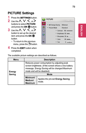 Page 7373
PICTURE	Settings
1 Press the 	button.
2 Use the  ,  ,  , or  buttons to select PICTURE and press the 	button.
3 Use the  ,  ,  , or  button to set up the desired item and press the 	button. -To return to the previous menu, press the  button.
4 Press the 	button when completed.
 
• ꕊ Energy  Saving  : Minimum
 
• Picture Mode  : Standard
 
• Contrast  100 
 
• Brightness  50 
 
• Sharpness  20 
 
• Color   65 
 
• Tint   0 RG
PICTUREꔂ Move      ꔉ OK
The available picture settings are described as...