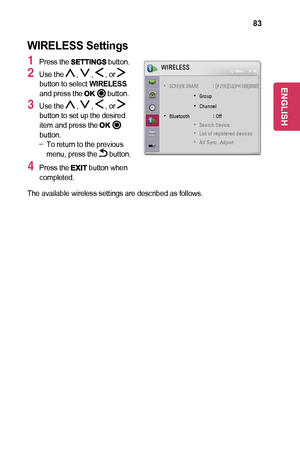 Page 8383
WIRELESS	Settings
1 Press the 	button.
2 Use the  ,  ,  , or  button to select WIRELESS and press the 	button.
3 Use the  ,  ,  , or  button to set up the desired item and press the button. -To return to the previous menu, press the  button.
4 Press the 	button when completed.
WIRELESS
 
• SCREEN SHARE  : [PJTR][LG]PH150[0000]
 
• Group
 
• Channel
 
• Bluetooth    : Off
 
• Search Device
 
• List of registered devices
 
• AV Sync. Adjust
ꔂ Move      ꔉ OK
The available wireless settings are described...