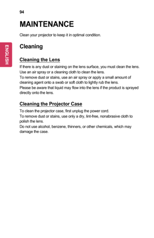 Page 9494
MAINTENANCE
Clean your projector to keep it in optimal condition.
Cleaning
Cleaning	the	Lens
If there is any dust or staining on the lens surface, you must clean the\
 lens.
Use an air spray or a cleaning cloth to clean the lens.
To remove dust or stains, use an air spray or apply a small amount of cleaning agent onto a swab or soft cloth to lightly rub the lens.
Please be aware that liquid may flow into the lens if the product is sprayed directly onto the lens.
Cleaning	the	Projector	Case
To clean...