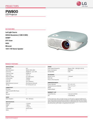 Page 1Led Light Source
WXGA Resolution (1280 X 800)
HDMI®
DTV Tuner
WiDi
Miracast
1W X 1W Stereo Speaker
HOME ENTERTAINMENT
PW800 
LED Projector
PROJECTORS
SPECIFICATIONS
Display TypeDLP
Native Resolution WXGA (1280 x 800)
Screen Size 40”@4.3ft      up to 100”
Projection Image 40"@4.3ft
Aspect Ratio 16:9 / 4:3
Brightness (ANSI) Up to 800 lumens
Contrast Ratio 100,000:1
L a m p Ty p e LED RGB
Lamp Life  Up to 30,000 hrs
Digital Keystone Correction Auto Keystone (Veritical)
3D Ty p e
DLP 3D Ready (DLP Link)...