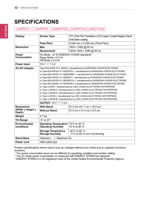 Page 3332
ENGENGLISH
SPECIFICATIONS
 
SPECIFICATIONS 
DisplayScreen TypeTFT (Thin Film Transistor) LCD (Liquid Crystal Display) Panel
Anti-Glare coating
Pixel Pitch0.248 mm x 0.248 mm (Pixel Pitch)
ResolutionMax1920 x 1080 @ 60 Hz
RecommendVESA 1920 x 1080 @ 60 Hz
Power ConsumptionOn Mode : 21 W (ENERGY STAR® standard)*Sleep Mode ≤ 0.3 W Off Mode ≤ 0.3 W 
Power Input19 V  1.3 A
AC-DC AdapterType ADS-40SG-19-3 19025G, manufactured by SHENZHEN HONOR ELECTRONIC
or Type ADS-40FSG-19 19025GPG-1, manufactured by...