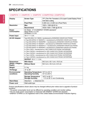 Page 3534
ENGENGLISH
SPECIFICATIONS
 
SPECIFICATIONS 
DisplayScreen TypeTFT (Thin Film Transistor) LCD (Liquid Crystal Display) Panel
Anti-Glare coating
Pixel Pitch0.265 mm x 0.265 mm (Pixel Pitch)
ResolutionMax1920 x 1080 @ 60 Hz
RecommendVESA 1920 x 1080 @ 60 Hz
Power ConsumptionOn Mode : 21 W (ENERGY STAR® standard)*Sleep Mode ≤ 0.3 W Off Mode ≤ 0.3 W 
Power Input19 V  1.3 A
AC-DC AdapterType ADS-40SG-19-3 19025G, manufactured by SHENZHEN HONOR ELECTRONIC
or Type ADS-40FSG-19 19025GPG-1, manufactured by...