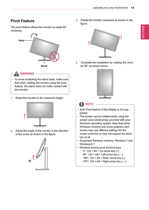 Page 1111asseMblInG anD PRePaRInG
Pivot feature
The pivot feature allows the monitor to rotate 90° 
clockwise.
stand
Head
WaRnInG
 
y To avoid scratching the stand base, make sure 
that when rotating the monitor using the pivot 
feature, the stand does not make contact with 
the monitor.
1  Raise the monitor to the maximum height.
2  Adjust the angle of the monitor in the direction 
of the arrow as shown in the figure.
15°
3  Rotate the monitor clockwise as shown in the 
figure.
4  Complete the installation by...