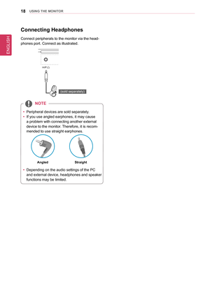 Page 1818UsInG THe MonIToR
Connecting Headphones
Connect peripherals to the monitor via the head-
phones port. Connect as illustrated.
DP OUT
H/P
HDMI  IN 1HDMI  IN 2
HDMI  IN 1HDMI  IN 2
USB IN 2
USB UPUSB IN 1USB IN 3
DP-IN
USB IN 2USB IN 1 USB IN 3
5 V       1.1 A
5 V       1.1 A
mDP-IN
DP OUT
DP-IN
mDP OUT
(sold separately)
 
y Peripheral devices are sold separately.
 
y If you use angled earphones, it may cause 
a problem with connecting another external 
device to the monitor. Therefore, it is recom-...