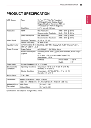 Page 3535PRoDUCT sPeCIfICaTIon
PRoDUCT sPeCIfICaTIon
LCD ScreenType78.7 cm TFT (Thin Film Transistor) 
LCD (Liquid Crystal Display) Screen
Diagonal length of the screen: 78.7 cm
31" class (31.0" / 78.7 cm diagonal)
Pixel Pitch0.1701 mm x 0.1701mm
ResolutionHDMIMax Resolution4096 x 2160 @ 24 Hz
Recommended Resolution3840 x 2160 @ 30 Hz
(Mini) DisplayPortMax Resolution4096 x 2160 @ 60 Hz
Recommended Resolution4096 x 2160 @ 60 Hz
Video SignalHorizontal Frequency30 kHz to 135 kHz
Vertical Frequency56 Hz to...